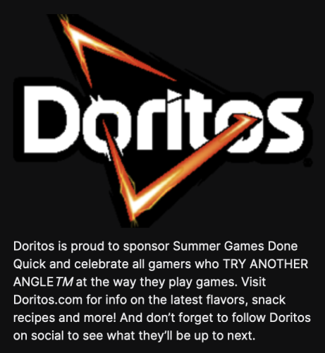 Doritos is proud to sponsor Summer Games Done Quick and celebrate all gamers who TRY ANOTHER ANGLE TM at the way they play games. Visit Doritos.com for info on the latest flavors, snack recipes and more! And don't forget to follow Doritos
on social to see what they'll be up to next.