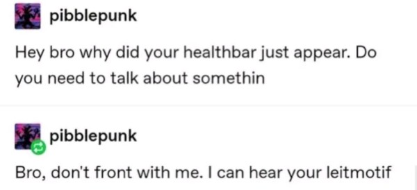 Still image. Screenshot of two social media posts by pibblepunk:

Hey bro why did your healthbar just appear. Do you need to talk about somethin

Bro, don't front with me. I can hear your leitmotif