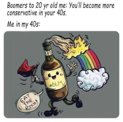 Boomers to 20 year old me: you'll become more conservative in your 40s. 

Me in my 40s: drawing of an anthropomorphic molotov cocktail with #BLM written on the label and a rainbow emanating from the flames. He's waving an anarchist flag and saying "EAT THE RICH!"