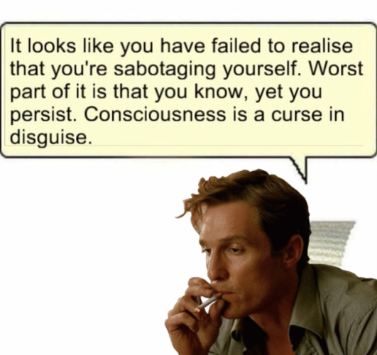 Still image. Previous meme, edited to replace Clippy with Matthew McConaughey as Rustin Cohle in True Detective (2014). A person with medium length hair, small clump of flyaways stylishly in front of their forehead, looking wearily out of frame, taking a long drag from a cigarette in tightly-pursed lips. Speech bubble still reads:

It looks like you have failed to realise that you're sabotaging yourself. Worst part of it is that you know, yet you persist. Consciousness is a curse in disguise. 