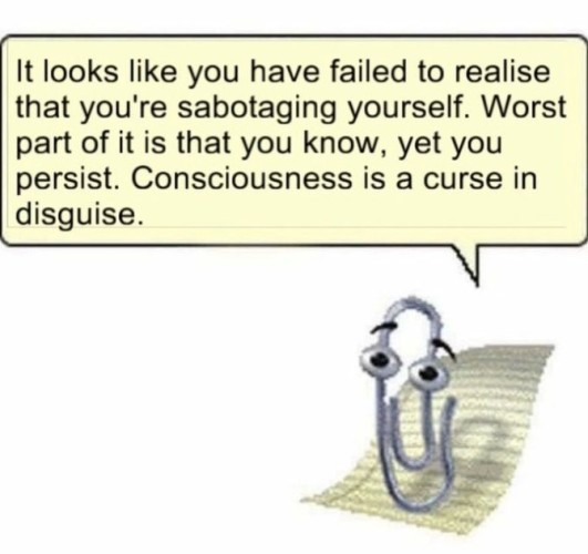 Still image. Clippy, a paperclip with eyes brought to life by eldrich magic, is saying something to you. Speech bubble reads:

It looks like you have failed to realise that you're sabotaging yourself. Worst part of it is that you know, yet you persist. Consciousness is a curse in disguise. 