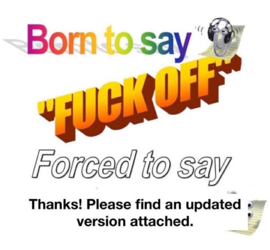 Still image. Four different fonts, colors, and effects, a different one per line, a Clippy in both top right and bottom right. Text reads:

Born to say
"FUCK OFF"
Forced to say
Thanks! Please fins an updated
version attached. 
