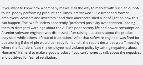 If you want to know how a company makes it all the way to market with such an out-of-touch, poorly performing product, the Times interviewed "23 current and former employees, advisers and investors," and their anecdotes shed a lot of light on how this can happen. The two founders apparently "preferred positivity over criticism, leading them to disregard warnings about the AI Pin’s poor battery life and power consumption. A senior software engineer was dismissed after raising questions about the product, they said, while others left out of frustration." After that software engineer was fired for questioning if the AI pin would be ready for launch, the report describes a staff meeting where the founders "said the employee had violated policy by talking negatively about Humane." It's hard to make a good product if you can't honestly talk about the negatives and positives for fear of retaliation.