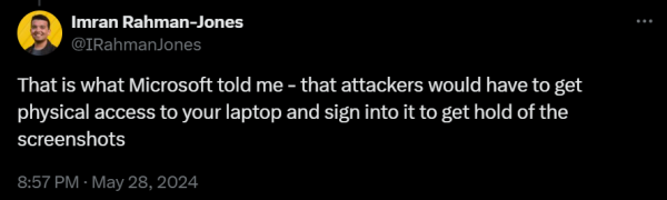 @IRahmanJones
That is what Microsoft told me - that attackers would have to get physical access to your laptop and sign into it to get hold of the screenshots