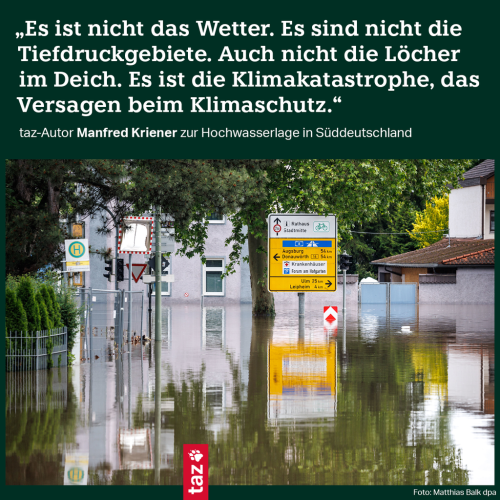 Bildbeschreibung: Das Bild zeigt eine überflutete Hauptstraße in Günzburg. Dazu der Text: „Es ist nicht das Wetter. Es sind nicht die Tiefdruckgebiete. Auch nicht die Löcher im Deich. Es ist die Klimakatastrophe, das Versagen beim Klimaschutz.“ taz-Autor Manfred Kriener zur Hochwasserlage in Süddeutschland
