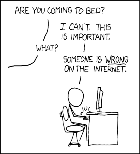 XKCD comic  “Duty Calls”. A person is energetically typing on a computer. Someone off screen asks “Are you coming to bed?” They reply “I can’t. This is important.” The person off screen asks what it is about. “Someone is wrong on the internet.”