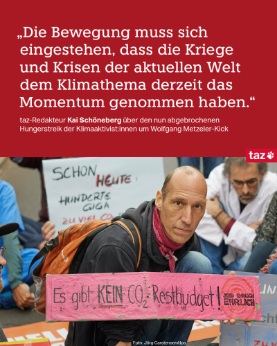 Ein Foto zeigt den Klimaaktivisten Wolfgang Metzeler-Kick. Er hält ein Schild, auf dem steht: „Es gibt kein CO2-Restbudget! Seid endlich ehrlich“; darüber steht das Zitat: „Die Bewegung muss sich eingestehen, dass die Kriege und Krisen der aktuellen Welt dem Klimathema derzeit das Momentum genommen haben.“ Und in der Unterzeile: taz-Redakteur Kai Schöneberg über den nun abgebrochenen Hungerstreik der Klimaaktivist:innen um Wolfgang Metzeler-Kick
