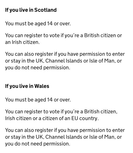 If you live in Scotland
You must be aged 14 or over.
You can register to vote if you're a British citizen or
an Irish citizen.
You can also register if you have permission to enter
or stay in the UK, Channel Islands or Isle of Man, or
you do not need permission.
If you live in Wales
You must be aged 14 or over.
You can register to vote if you're a British citizen, Irish citizen or a citizen of an EU country.
You can also register if you have permission to enter or stay in the UK, Channel Islands or Isle of Man, or you do not need permission.