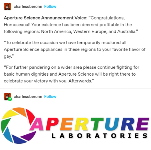 Aperture Laboratory logo (from the game Portal) in rainbow colors with the text Aperture Science Announcement Voice: "Congratulations, Homosexual! Your existence has been deemed profitable in the following regions: North America, Western Europe, and Australia." "To celebrate the occasion we have temporarily recolored all Aperture Science appliances in these regions to your favorite flavor of gay." "For further pandering on a wider area please continue fighting for basic human dignities and Aperture Science will be right there to celebrate your victory with you. Afterwards."