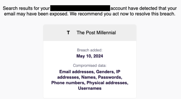 Screenshot of email I got from Mozilla Monitor:

" Search results for your [email redacted] account have detected that your email may have been exposed. We recommend you act now to resolve this breach.

The Post Millennial

Breach added: May 10, 2024

Compromised data:
Email addresses, Genders, IP addresses, Names, Passwords, Phone numbers, Physical addresses, Usernames "