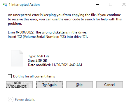 A Windows 10 file copy dialogue. The filename has been censored, the type is listed as &quot;NSP File&quot;, the size is 2.89 GB, and the error is: 

Error 0x80070022: The wrong diskette is in the drive. Insert %2 (Volume Serial Number: %3) into drive %1. 

Options are Try Again, Skip, and Cancel

A 4th option was edited into the image which reads "Add Violence", taken from Nine Inch Nail's Add Violence EP cover.
