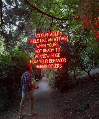 Still image. A person in summerwear walks along a well-trod forested trail. Neon letters floating in mid air six inches from their face:

ACCOUNTABILITY
FEELS LIKE AN ATTACK
WHEN YOU'RE
NOT READY TO
ACKNOWLEDGE
HOW YOUR BEHAVIOR
HARMS OTHERS