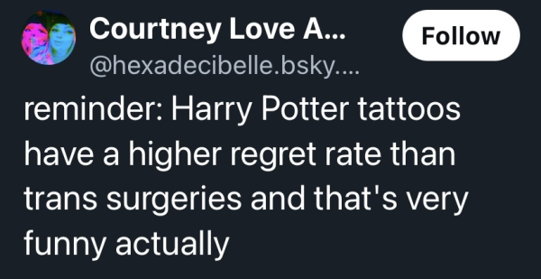 bluesky post from hexadecibelle

reminder: Harry Potter tattoos have a higher regret rate than trans surgeries and that's very funny actually 