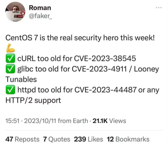 (tweet from 2023)

centos seven is the real security hero this week! flex emoji
check box emoji curl too old for cve 2023 38545
check box emoji glibc too old for cve 2023 4911 / looney tunables
check box emoji httpd too old for cve 2023 44487 or any http2 support